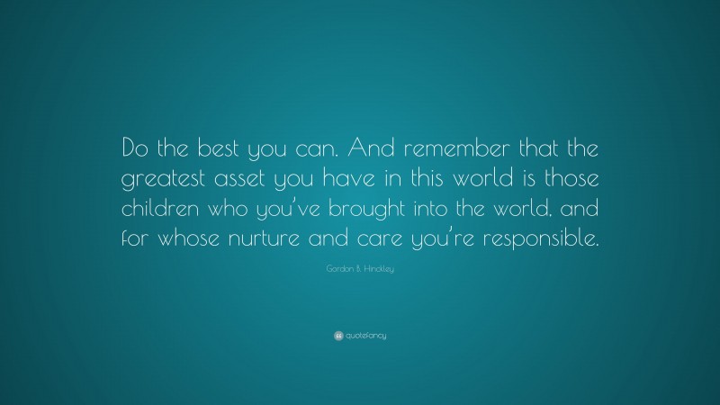 Gordon B. Hinckley Quote: “Do the best you can. And remember that the greatest asset you have in this world is those children who you’ve brought into the world, and for whose nurture and care you’re responsible.”
