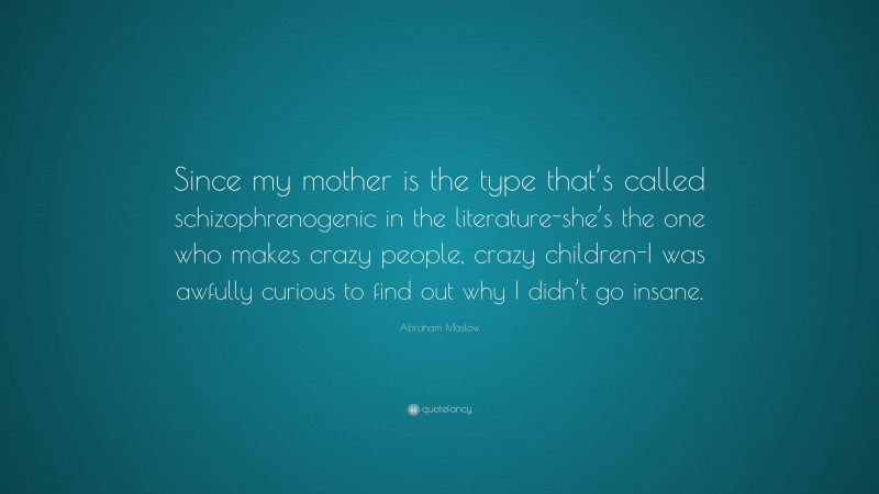 Abraham Maslow Quote: “Since my mother is the type that’s called schizophrenogenic in the literature-she’s the one who makes crazy people, crazy children-I was awfully curious to find out why I didn’t go insane.”