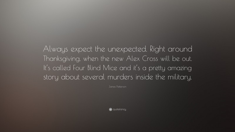 James Patterson Quote: “Always expect the unexpected. Right around Thanksgiving, when the new Alex Cross will be out. It’s called Four Blind Mice and it’s a pretty amazing story about several murders inside the military.”