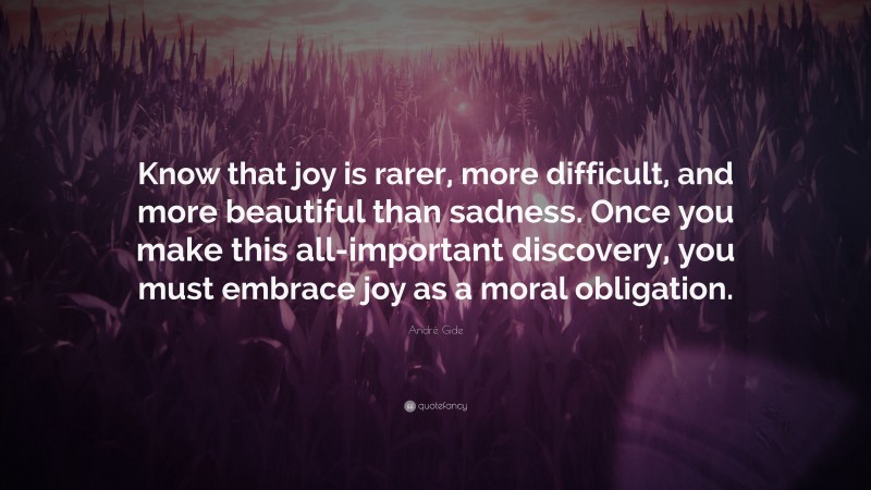 André Gide Quote: “Know that joy is rarer, more difficult, and more beautiful than sadness. Once you make this all-important discovery, you must embrace joy as a moral obligation.”