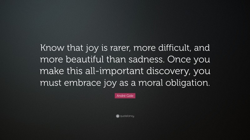 André Gide Quote: “Know that joy is rarer, more difficult, and more beautiful than sadness. Once you make this all-important discovery, you must embrace joy as a moral obligation.”