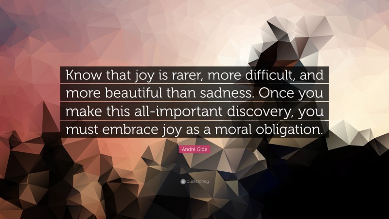 André Gide Quote: “Know that joy is rarer, more difficult, and more beautiful than sadness. Once you make this all-important discovery, you must embrace joy as a moral obligation.”