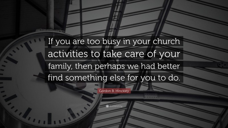 Gordon B. Hinckley Quote: “If you are too busy in your church activities to take care of your family, then perhaps we had better find something else for you to do.”