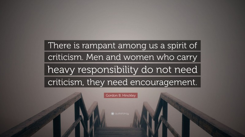Gordon B. Hinckley Quote: “There is rampant among us a spirit of criticism. Men and women who carry heavy responsibility do not need criticism, they need encouragement.”