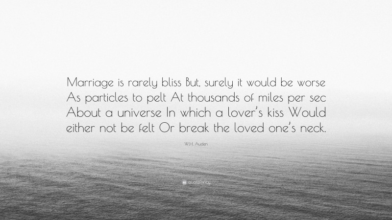 W.H. Auden Quote: “Marriage is rarely bliss But, surely it would be worse As particles to pelt At thousands of miles per sec About a universe In which a lover’s kiss Would either not be felt Or break the loved one’s neck.”