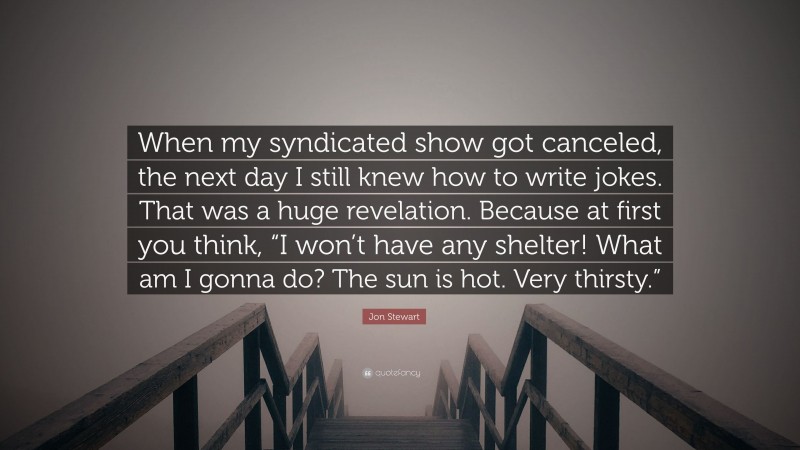 Jon Stewart Quote: “When my syndicated show got canceled, the next day I still knew how to write jokes. That was a huge revelation. Because at first you think, “I won’t have any shelter! What am I gonna do? The sun is hot. Very thirsty.””