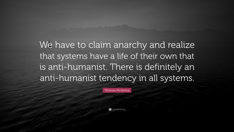 Terence McKenna Quote: “We have to claim anarchy and realize that systems have a life of their own that is anti-humanist. There is definitely an anti-humanist tendency in all systems.”