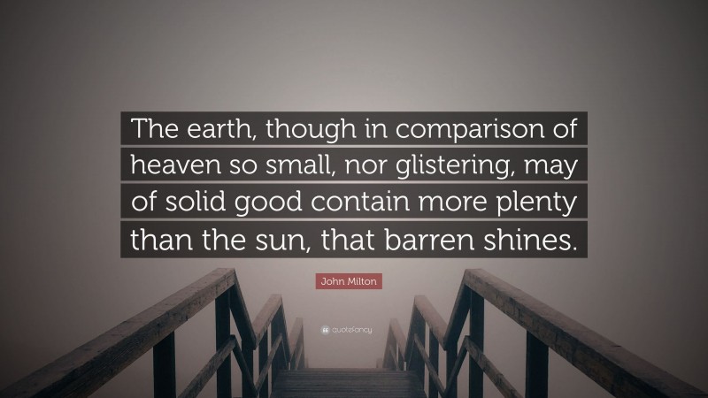 John Milton Quote: “The earth, though in comparison of heaven so small, nor glistering, may of solid good contain more plenty than the sun, that barren shines.”
