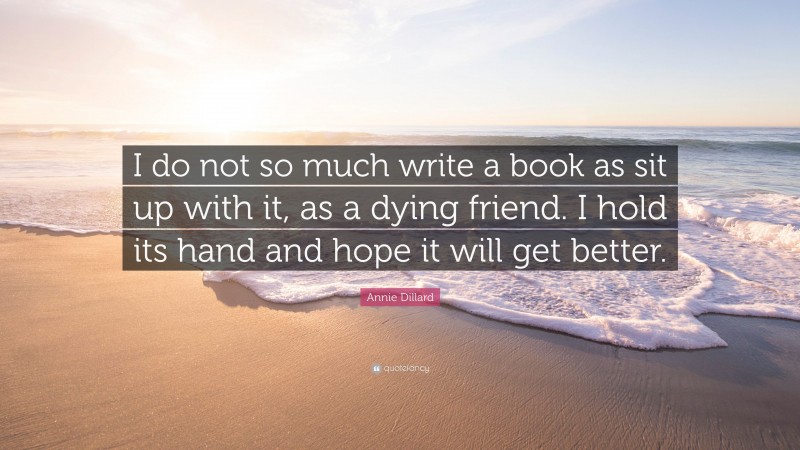 Annie Dillard Quote: “I do not so much write a book as sit up with it, as a dying friend. I hold its hand and hope it will get better.”