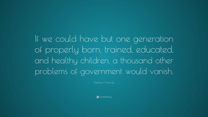 Herbert Hoover Quote: “If we could have but one generation of properly born, trained, educated, and healthy children, a thousand other problems of government would vanish.”