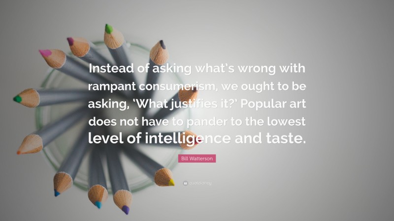 Bill Watterson Quote: “Instead of asking what’s wrong with rampant consumerism, we ought to be asking, ‘What justifies it?’ Popular art does not have to pander to the lowest level of intelligence and taste.”