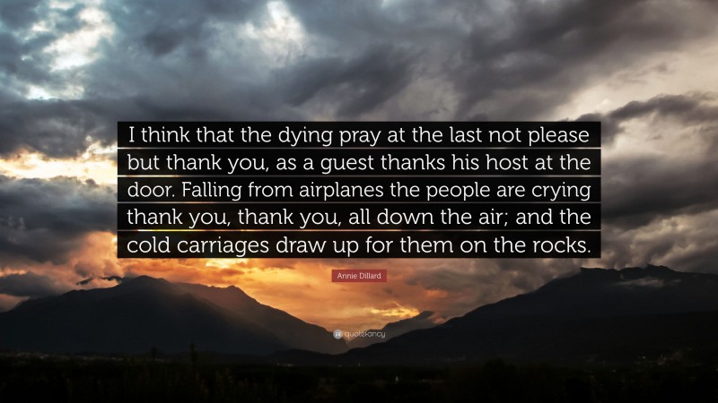 Annie Dillard Quote: “I think that the dying pray at the last not please but thank you, as a guest thanks his host at the door. Falling from airplanes the people are crying thank you, thank you, all down the air; and the cold carriages draw up for them on the rocks.”