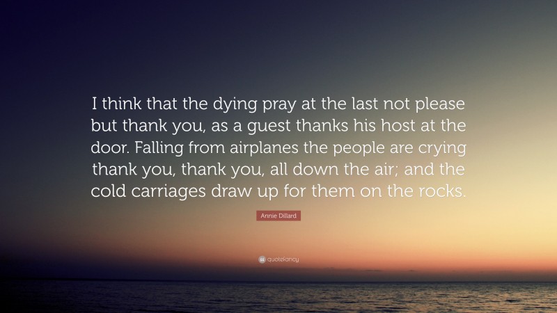 Annie Dillard Quote: “I think that the dying pray at the last not please but thank you, as a guest thanks his host at the door. Falling from airplanes the people are crying thank you, thank you, all down the air; and the cold carriages draw up for them on the rocks.”
