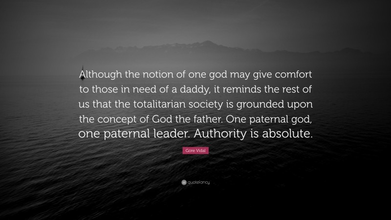 Gore Vidal Quote: “Although the notion of one god may give comfort to those in need of a daddy, it reminds the rest of us that the totalitarian society is grounded upon the concept of God the father. One paternal god, one paternal leader. Authority is absolute.”