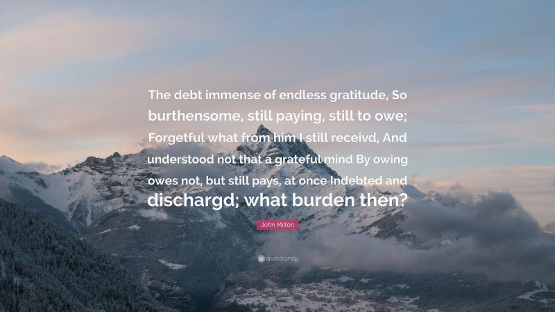 John Milton Quote: “The debt immense of endless gratitude, So burthensome, still paying, still to owe; Forgetful what from him I still receivd, And understood not that a grateful mind By owing owes not, but still pays, at once Indebted and dischargd; what burden then?”