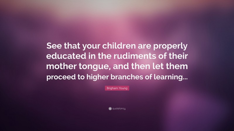 Brigham Young Quote: “See that your children are properly educated in the rudiments of their mother tongue, and then let them proceed to higher branches of learning...”