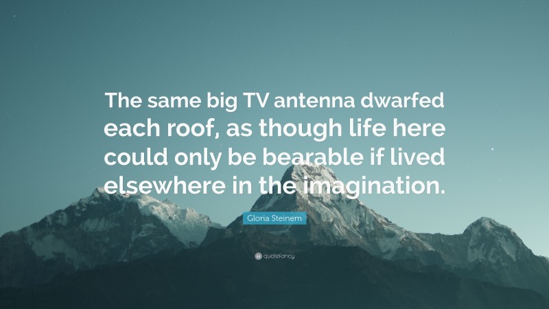 Gloria Steinem Quote: “The same big TV antenna dwarfed each roof, as though life here could only be bearable if lived elsewhere in the imagination.”
