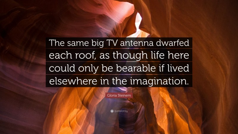 Gloria Steinem Quote: “The same big TV antenna dwarfed each roof, as though life here could only be bearable if lived elsewhere in the imagination.”