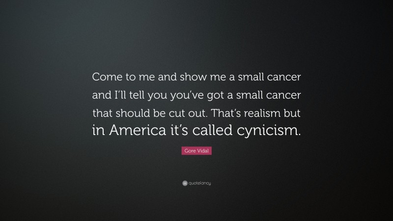 Gore Vidal Quote: “Come to me and show me a small cancer and I’ll tell you you’ve got a small cancer that should be cut out. That’s realism but in America it’s called cynicism.”