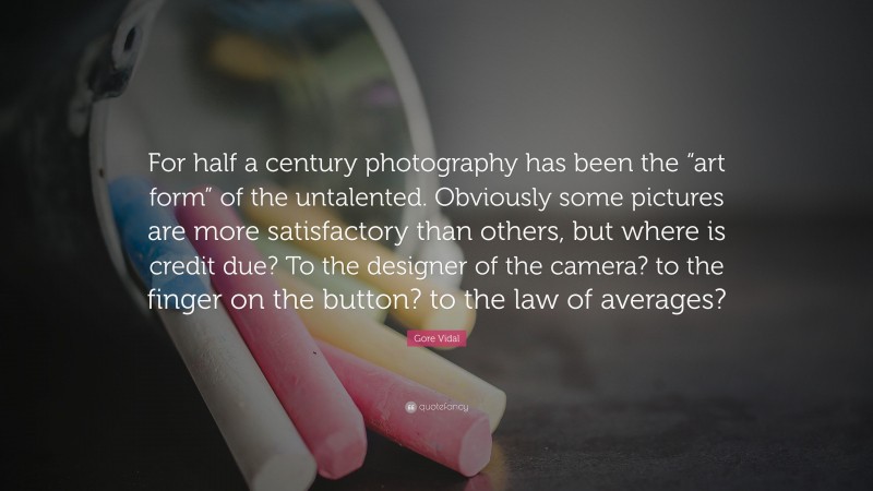 Gore Vidal Quote: “For half a century photography has been the “art form” of the untalented. Obviously some pictures are more satisfactory than others, but where is credit due? To the designer of the camera? to the finger on the button? to the law of averages?”