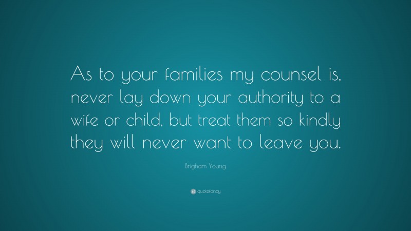 Brigham Young Quote: “As to your families my counsel is, never lay down your authority to a wife or child, but treat them so kindly they will never want to leave you.”