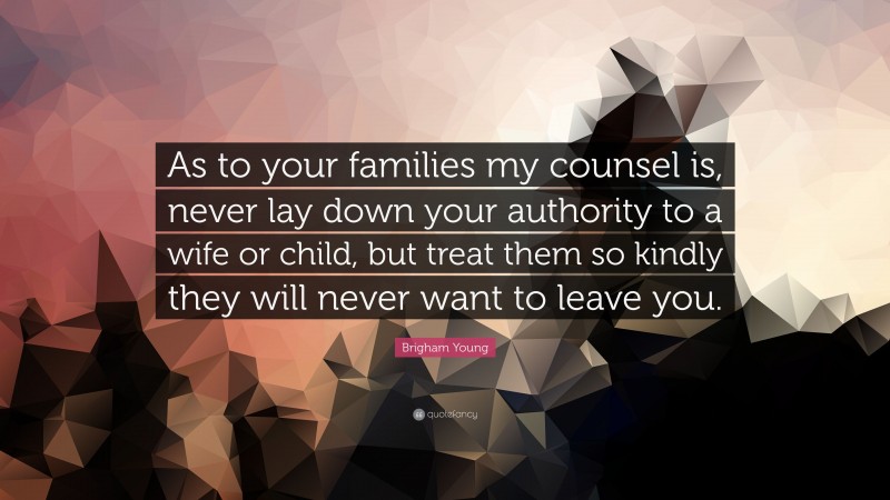 Brigham Young Quote: “As to your families my counsel is, never lay down your authority to a wife or child, but treat them so kindly they will never want to leave you.”