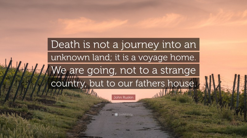 John Ruskin Quote: “Death is not a journey into an unknown land; it is a voyage home. We are going, not to a strange country, but to our fathers house.”