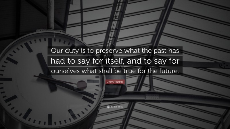 John Ruskin Quote: “Our duty is to preserve what the past has had to say for itself, and to say for ourselves what shall be true for the future.”