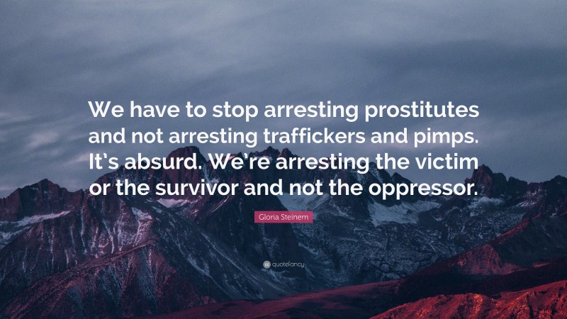 Gloria Steinem Quote: “We have to stop arresting prostitutes and not arresting traffickers and pimps. It’s absurd. We’re arresting the victim or the survivor and not the oppressor.”