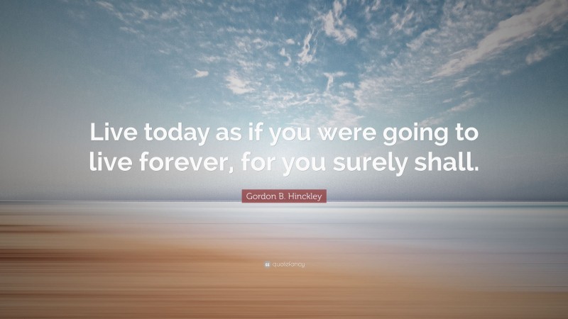 Gordon B. Hinckley Quote: “Live today as if you were going to live forever, for you surely shall.”
