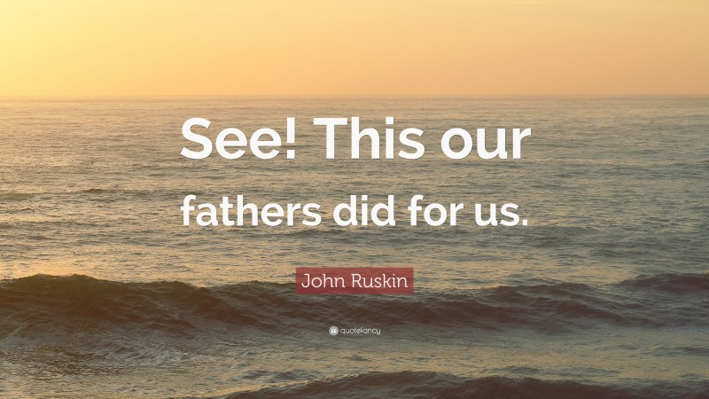 John Ruskin Quote: “See! This our fathers did for us.”