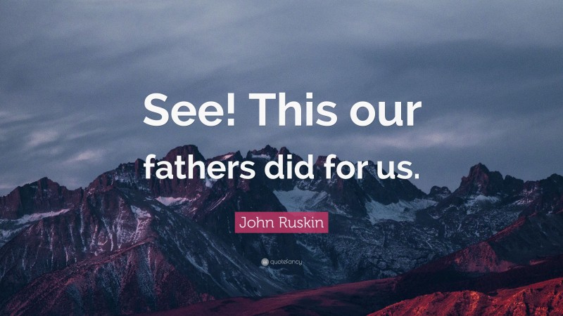 John Ruskin Quote: “See! This our fathers did for us.”