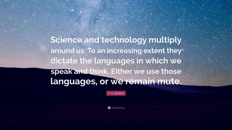 J. G. Ballard Quote: “Science and technology multiply around us. To an increasing extent they dictate the languages in which we speak and think. Either we use those languages, or we remain mute.”