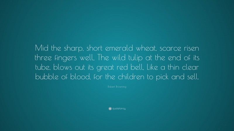 Robert Browning Quote: “Mid the sharp, short emerald wheat, scarce risen three fingers well, The wild tulip at the end of its tube, blows out its great red bell, Like a thin clear bubble of blood, for the children to pick and sell.”