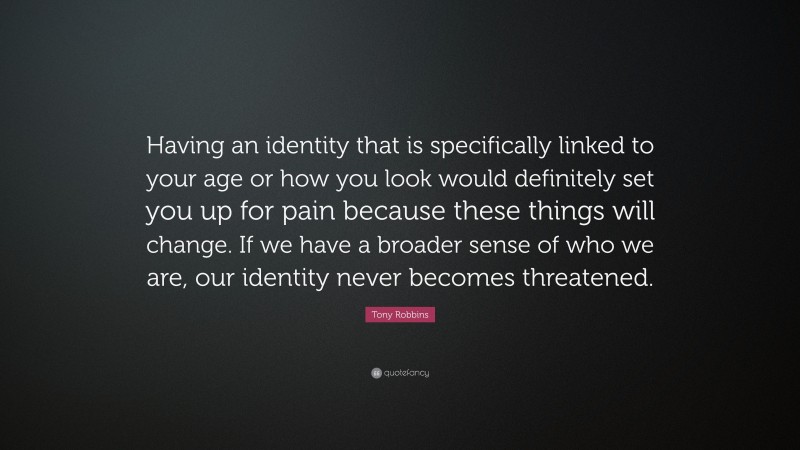 Tony Robbins Quote: “Having an identity that is specifically linked to your age or how you look would definitely set you up for pain because these things will change. If we have a broader sense of who we are, our identity never becomes threatened.”