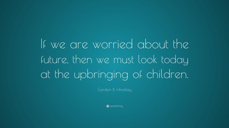 Gordon B. Hinckley Quote: “If we are worried about the future, then we must look today at the upbringing of children.”