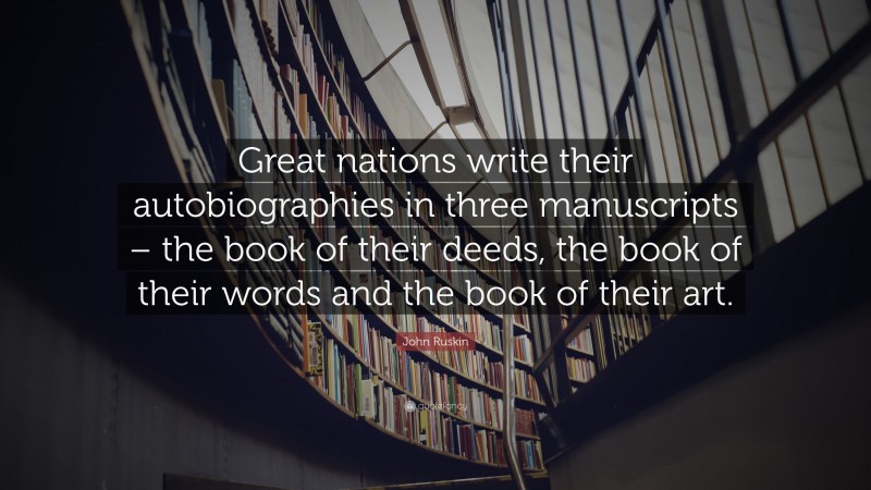 John Ruskin Quote: “Great nations write their autobiographies in three manuscripts – the book of their deeds, the book of their words and the book of their art.”