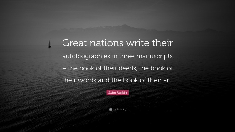 John Ruskin Quote: “Great nations write their autobiographies in three manuscripts – the book of their deeds, the book of their words and the book of their art.”