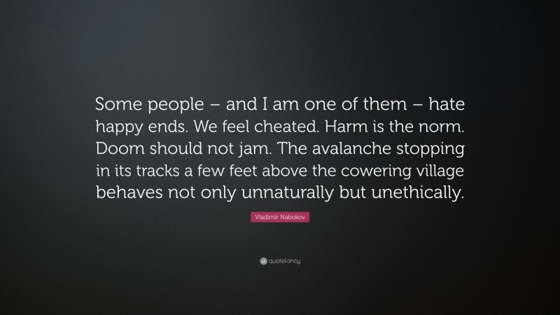Vladimir Nabokov Quote: “Some people – and I am one of them – hate happy ends. We feel cheated. Harm is the norm. Doom should not jam. The avalanche stopping in its tracks a few feet above the cowering village behaves not only unnaturally but unethically.”