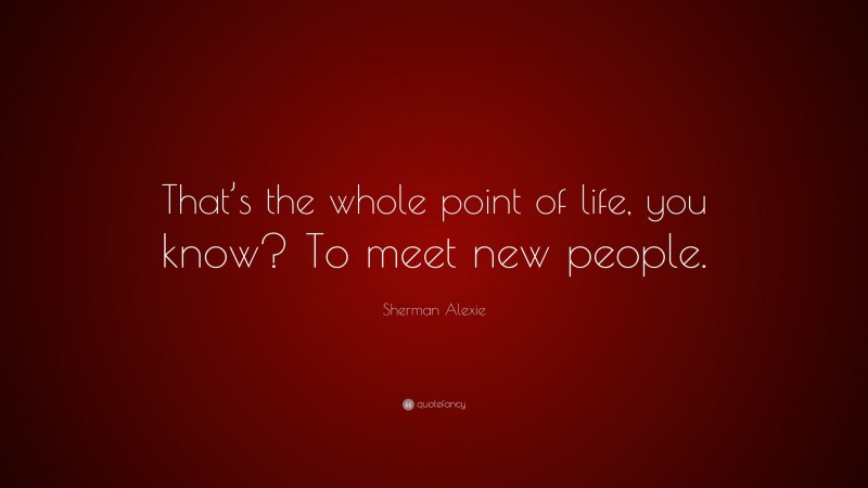 Sherman Alexie Quote: “That’s the whole point of life, you know? To meet new people.”