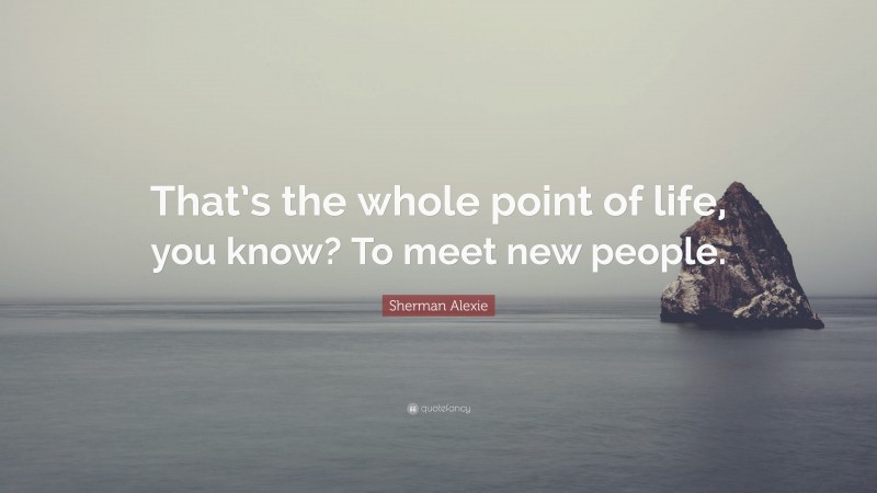 Sherman Alexie Quote: “That’s the whole point of life, you know? To meet new people.”