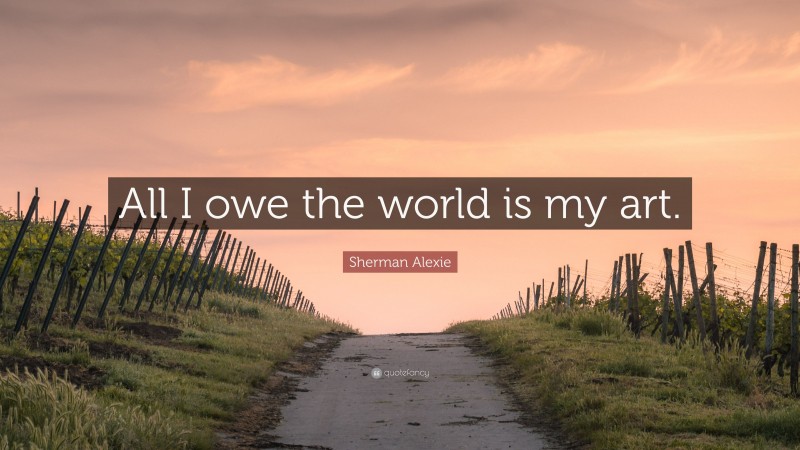 Sherman Alexie Quote: “All I owe the world is my art.”