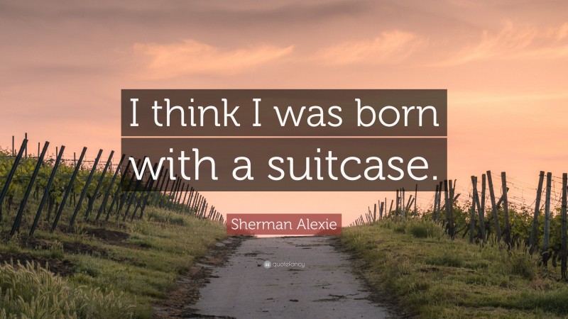 Sherman Alexie Quote: “I think I was born with a suitcase.”