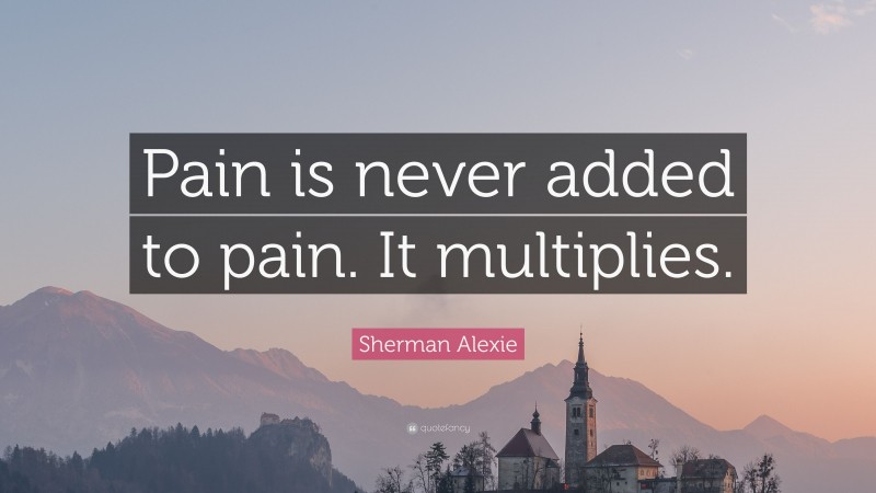 Sherman Alexie Quote: “Pain is never added to pain. It multiplies.”