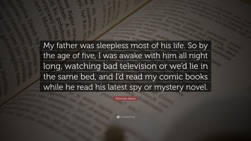 Sherman Alexie Quote: “My father was sleepless most of his life. So by the age of five, I was awake with him all night long, watching bad television or we’d lie in the same bed, and I’d read my comic books while he read his latest spy or mystery novel.”