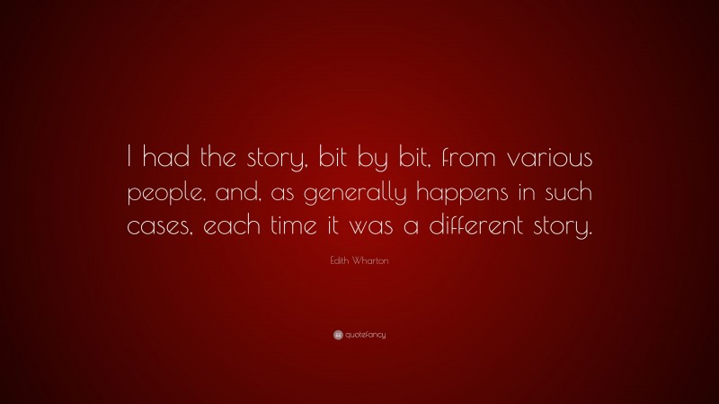 Edith Wharton Quote: “I had the story, bit by bit, from various people, and, as generally happens in such cases, each time it was a different story.”