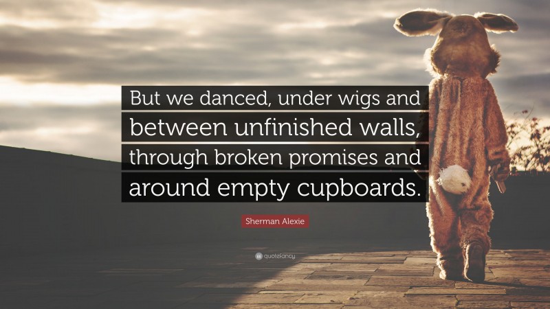 Sherman Alexie Quote: “But we danced, under wigs and between unfinished walls, through broken promises and around empty cupboards.”