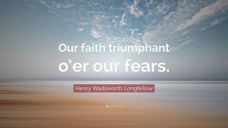 Henry Wadsworth Longfellow Quote: “Our faith triumphant o’er our fears.”