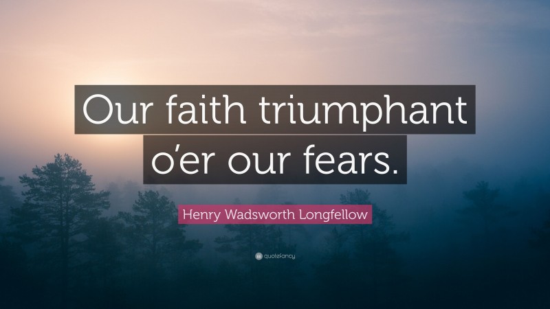 Henry Wadsworth Longfellow Quote: “Our faith triumphant o’er our fears.”