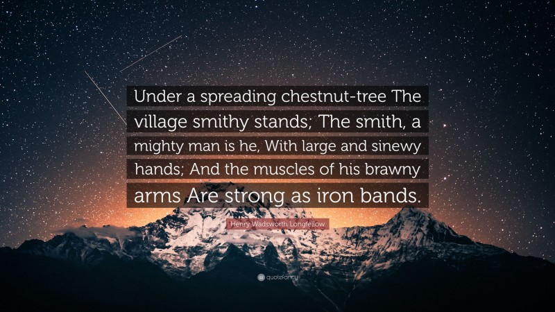 Henry Wadsworth Longfellow Quote: “Under a spreading chestnut-tree The village smithy stands; The smith, a mighty man is he, With large and sinewy hands; And the muscles of his brawny arms Are strong as iron bands.”